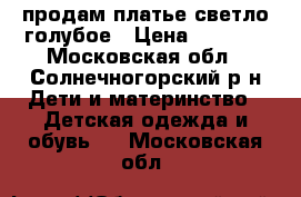 продам платье светло-голубое › Цена ­ 1 000 - Московская обл., Солнечногорский р-н Дети и материнство » Детская одежда и обувь   . Московская обл.